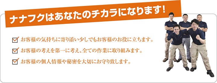 ナナフクはあなたのチカラになります！ お客様の気持ちに寄り添い少しでもお客様のお役に立ちます。 お客様の考えを第一に考え、全ての作業に取り組みます。 お客様の個人情報や秘密を大切にお守り致します。