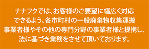 ナナフクでは、お客様のご要望に幅広く対応できるよう、各市町村の一般廃棄物収集運搬事業者様やその他の専門分野の事業者様と提携し、法に基づき業務をさせて頂いております。