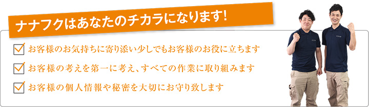 ナナフクはあなたのチカラになります！ お客様のお気持ちに寄り添い少しでもお客様のお役に立ちます お客様の考えを第一に考え、すべての作業に取り組みます お客様の個人情報や秘密を大切にお守り致します