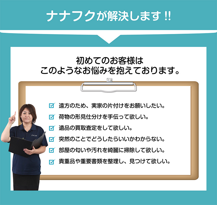 ナナフクが解決します！！ 初めてのお客様はこのようなお悩みを抱えております。 遠方のため、実家の片付けをお願いしたい。荷物の形見仕分けを手伝って欲しい。遺品の買取査定をして欲しい。突然のことでどうしたらいいかわからない。部屋の匂いや汚れを綺麗に掃除して欲しい。貴重品や重要書類を整理し、見つけて欲しい。