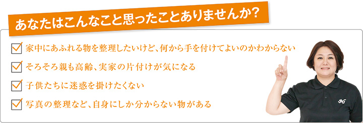 あなたはこんなこと思ったことありませんか？ 家中にあふれる物を整理したいけど、何から手を付けてよいのかわからない そろそろ親も高齢、実家の片付けが気になる 子供たちに迷惑を掛けたくない 写真の整理など、自信にしか分からない物がある