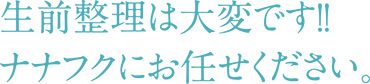 生前整理は大変です！！ナナフクにお任せ下さい。