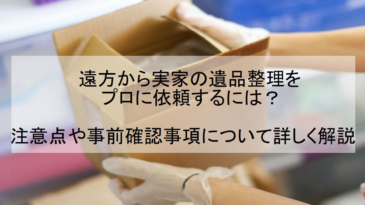 遠方から実家の遺品整理をプロに依頼するには？注意点や事前確認事項