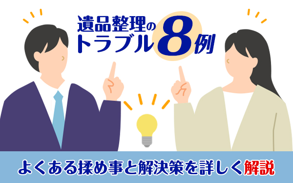 遺品整理のトラブル8例!よくある揉め事と解決策を詳しく解説