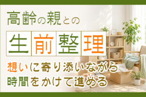 高齢の親との生前整理！想いに寄り添いながら時間をかけて進める