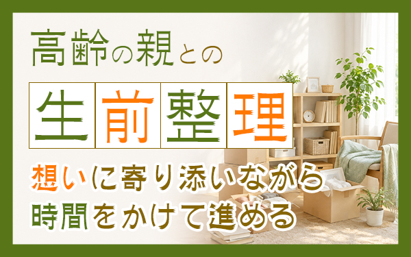 高齢の親との生前整理！想いに寄り添いながら時間をかけて進める