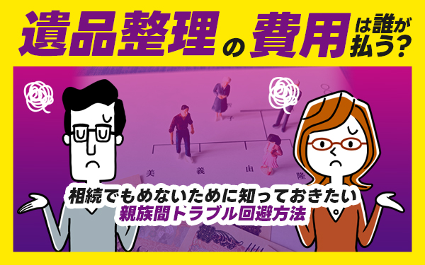 遺品整理の費用は誰が払う?相続でもめないために知っておきたい親族間トラブル回避方法